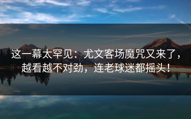 这一幕太罕见：尤文客场魔咒又来了，越看越不对劲，连老球迷都摇头！