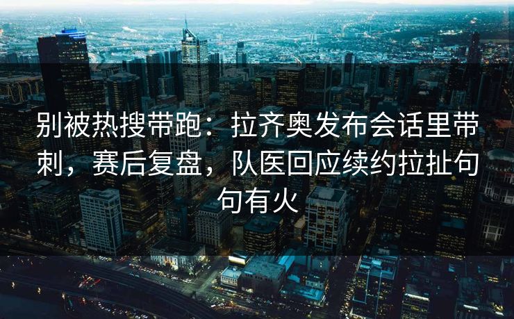 别被热搜带跑：拉齐奥发布会话里带刺，赛后复盘，队医回应续约拉扯句句有火