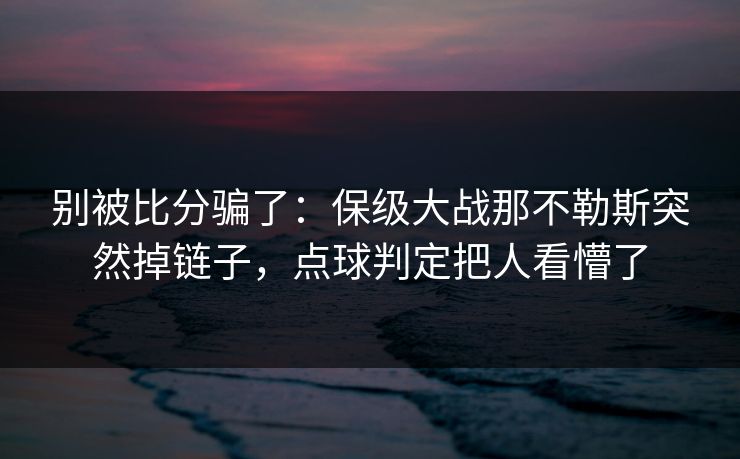 别被比分骗了：保级大战那不勒斯突然掉链子，点球判定把人看懵了