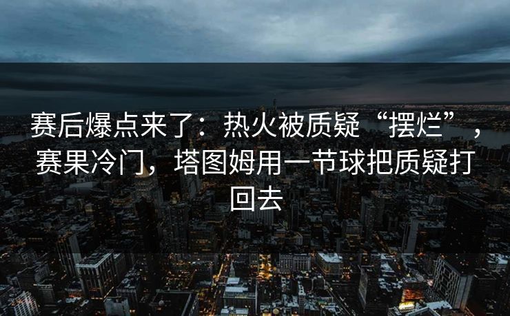 赛后爆点来了：热火被质疑“摆烂”，赛果冷门，塔图姆用一节球把质疑打回去