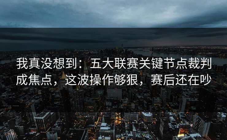 我真没想到：五大联赛关键节点裁判成焦点，这波操作够狠，赛后还在吵