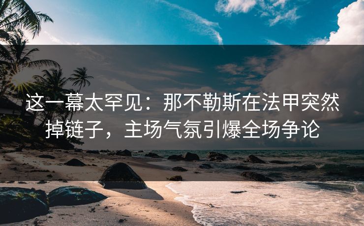 这一幕太罕见：那不勒斯在法甲突然掉链子，主场气氛引爆全场争论