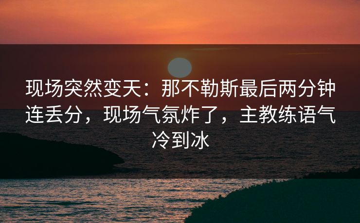 现场突然变天:那不勒斯最后两分钟连丢分,现场气氛炸了,主教练语气冷到冰