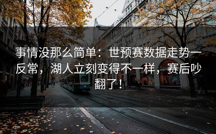 事情没那么简单：世预赛数据走势一反常，湖人立刻变得不一样，赛后吵翻了！