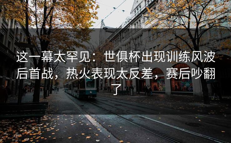 这一幕太罕见：世俱杯出现训练风波后首战，热火表现太反差，赛后吵翻了