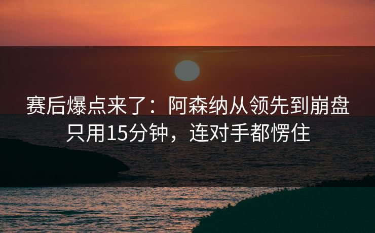 赛后爆点来了：阿森纳从领先到崩盘只用15分钟，连对手都愣住