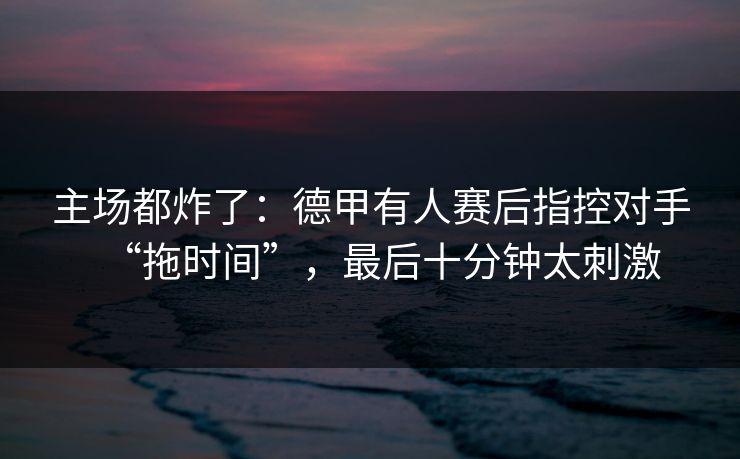 主场都炸了：德甲有人赛后指控对手“拖时间”，最后十分钟太刺激