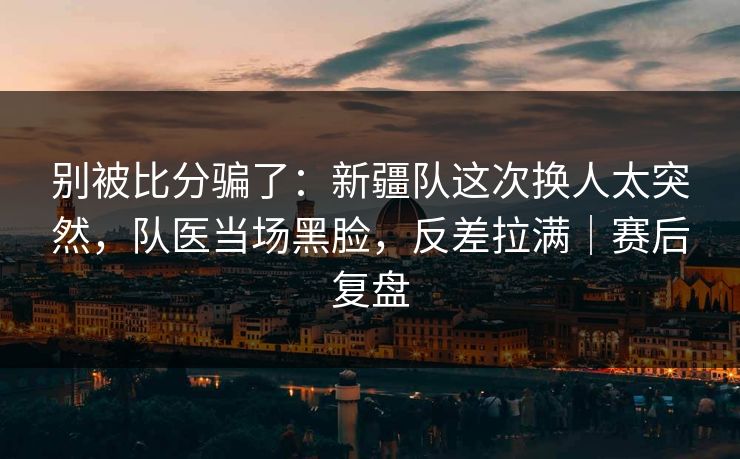 别被比分骗了：新疆队这次换人太突然，队医当场黑脸，反差拉满｜赛后复盘
