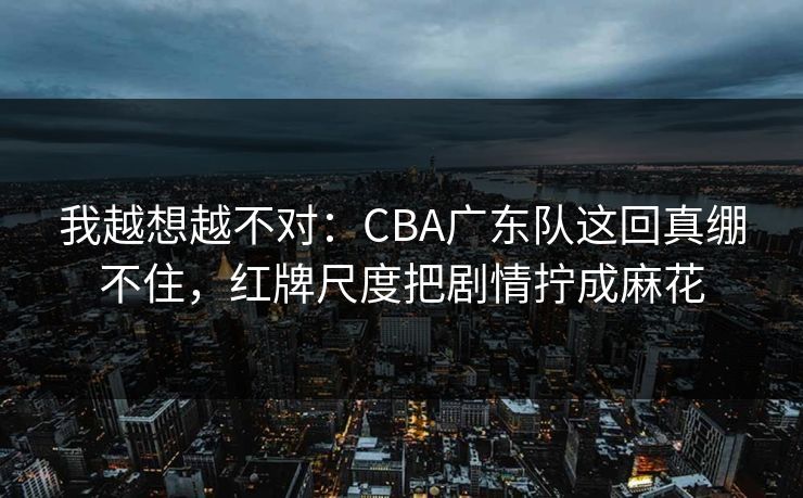 我越想越不对：CBA广东队这回真绷不住，红牌尺度把剧情拧成麻花