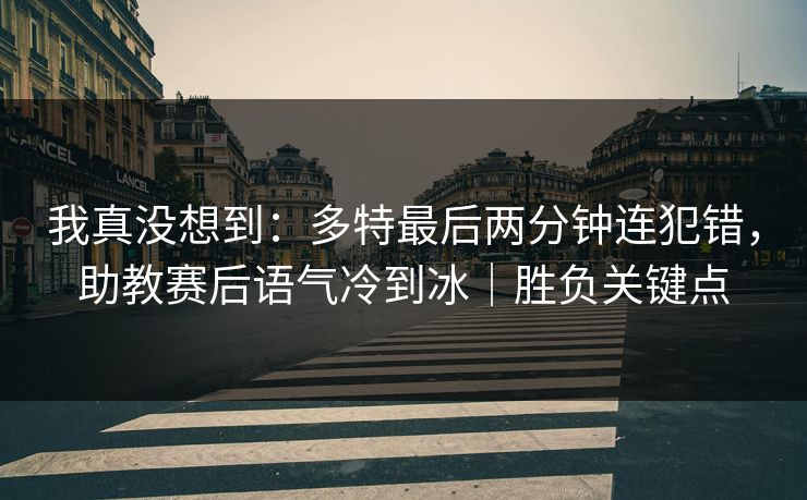 我真没想到：多特最后两分钟连犯错，助教赛后语气冷到冰｜胜负关键点