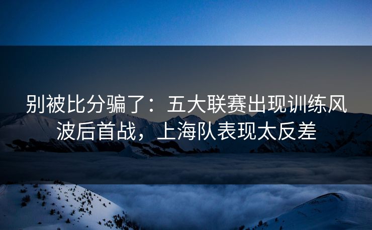 别被比分骗了：五大联赛出现训练风波后首战，上海队表现太反差