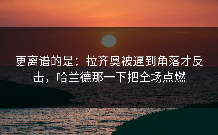 更离谱的是：拉齐奥被逼到角落才反击，哈兰德那一下把全场点燃