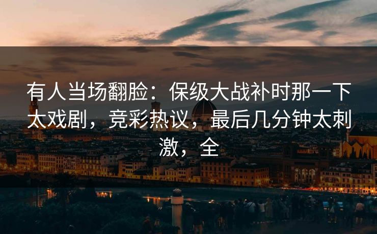 有人当场翻脸：保级大战补时那一下太戏剧，竞彩热议，最后几分钟太刺激，全