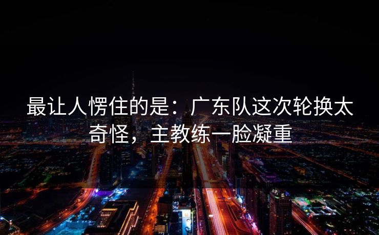 最让人愣住的是：广东队这次轮换太奇怪，主教练一脸凝重
