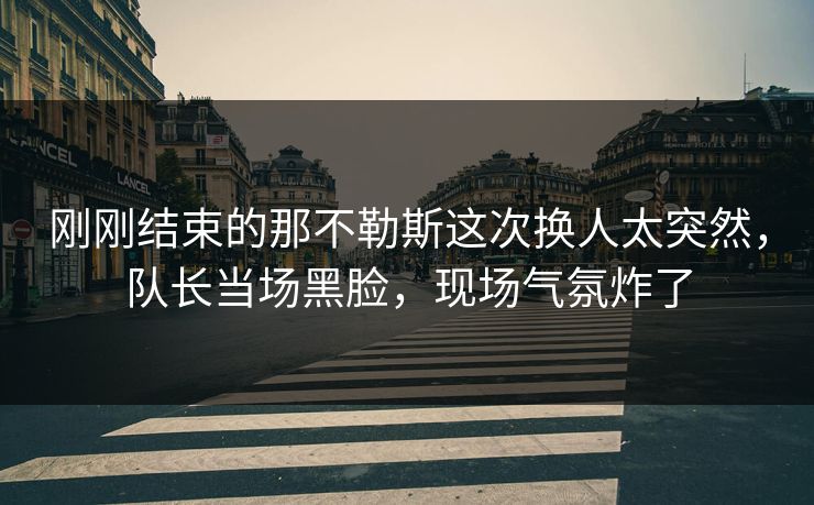 刚刚结束的那不勒斯这次换人太突然，队长当场黑脸，现场气氛炸了