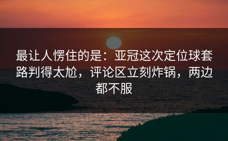 最让人愣住的是：亚冠这次定位球套路判得太尬，评论区立刻炸锅，两边都不服