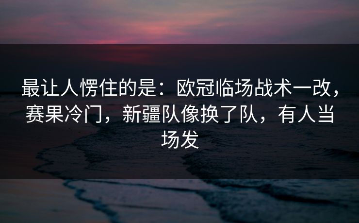最让人愣住的是：欧冠临场战术一改，赛果冷门，新疆队像换了队，有人当场发