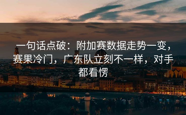 一句话点破：附加赛数据走势一变，赛果冷门，广东队立刻不一样，对手都看愣