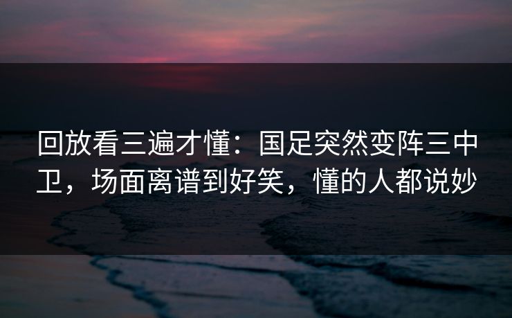 回放看三遍才懂：国足突然变阵三中卫，场面离谱到好笑，懂的人都说妙