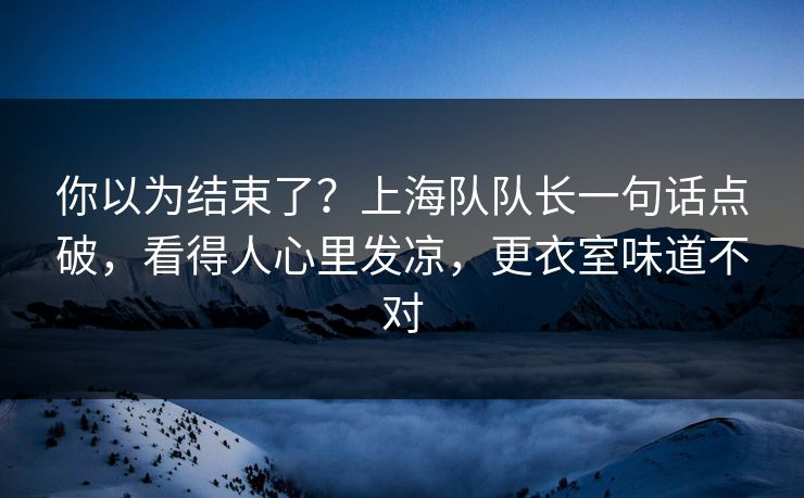 你以为结束了？上海队队长一句话点破，看得人心里发凉，更衣室味道不对