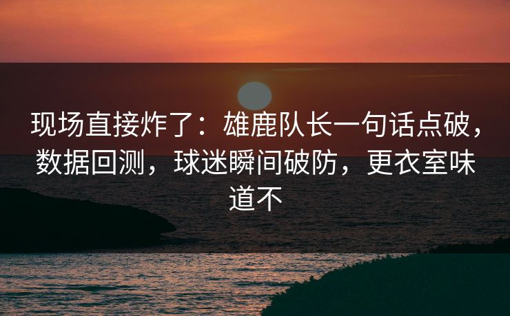现场直接炸了：雄鹿队长一句话点破，数据回测，球迷瞬间破防，更衣室味道不