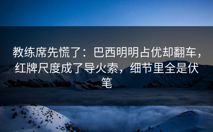教练席先慌了：巴西明明占优却翻车，红牌尺度成了导火索，细节里全是伏笔