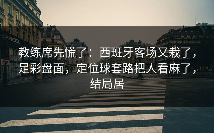 教练席先慌了：西班牙客场又栽了，足彩盘面，定位球套路把人看麻了，结局居