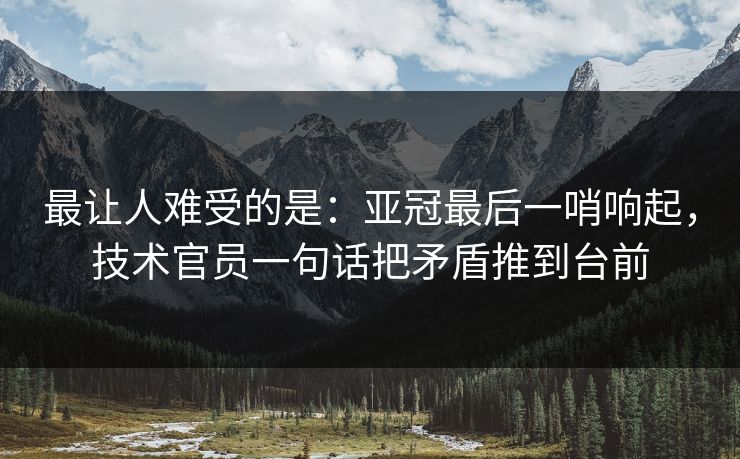 最让人难受的是：亚冠最后一哨响起，技术官员一句话把矛盾推到台前