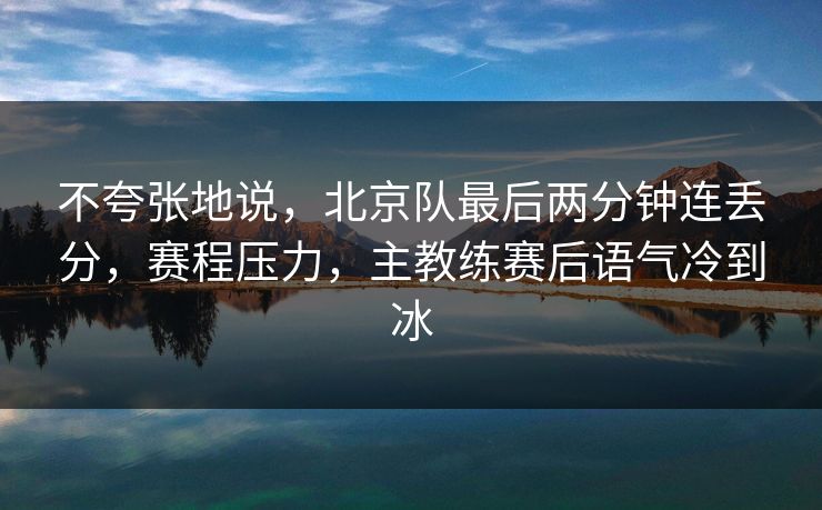 不夸张地说，北京队最后两分钟连丢分，赛程压力，主教练赛后语气冷到冰