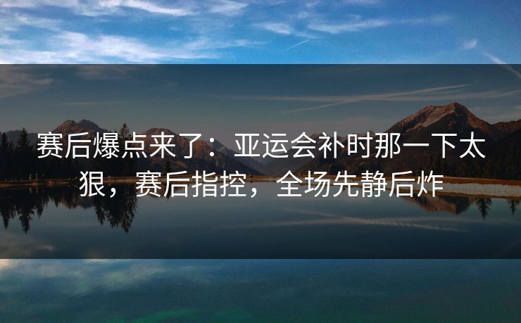 赛后爆点来了：亚运会补时那一下太狠，赛后指控，全场先静后炸