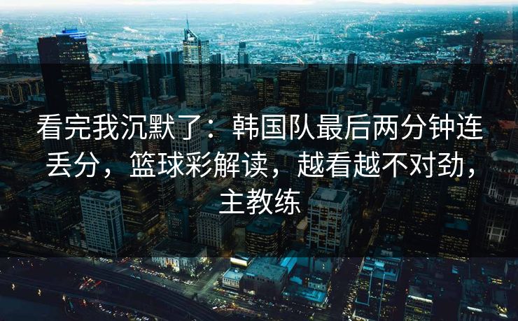 看完我沉默了：韩国队最后两分钟连丢分，篮球彩解读，越看越不对劲，主教练
