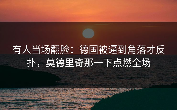 有人当场翻脸：德国被逼到角落才反扑，莫德里奇那一下点燃全场
