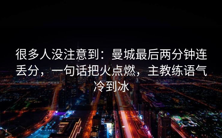 很多人没注意到：曼城最后两分钟连丢分，一句话把火点燃，主教练语气冷到冰