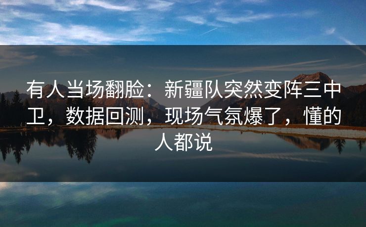 有人当场翻脸：新疆队突然变阵三中卫，数据回测，现场气氛爆了，懂的人都说