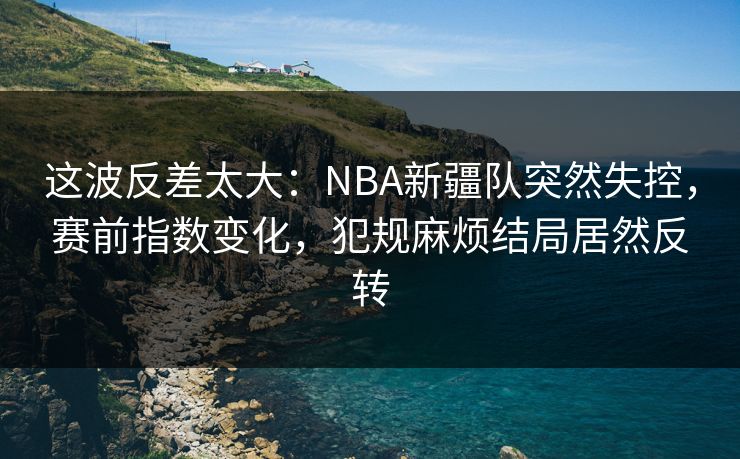 这波反差太大：NBA新疆队突然失控，赛前指数变化，犯规麻烦结局居然反转
