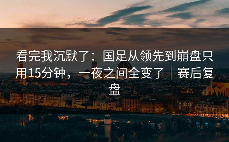 看完我沉默了：国足从领先到崩盘只用15分钟，一夜之间全变了｜赛后复盘
