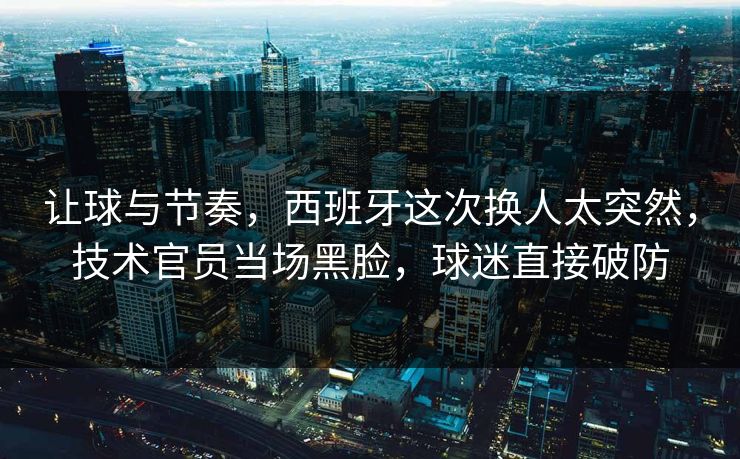 让球与节奏,西班牙这次换人太突然,技术官员当场黑脸,球迷直接破防