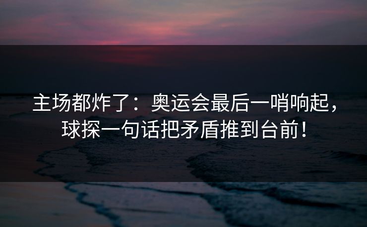主场都炸了：奥运会最后一哨响起，球探一句话把矛盾推到台前！
