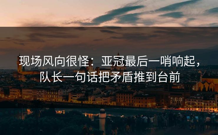现场风向很怪:亚冠最后一哨响起,队长一句话把矛盾推到台前
