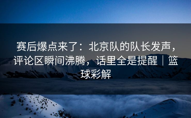 赛后爆点来了：北京队的队长发声，评论区瞬间沸腾，话里全是提醒｜篮球彩解