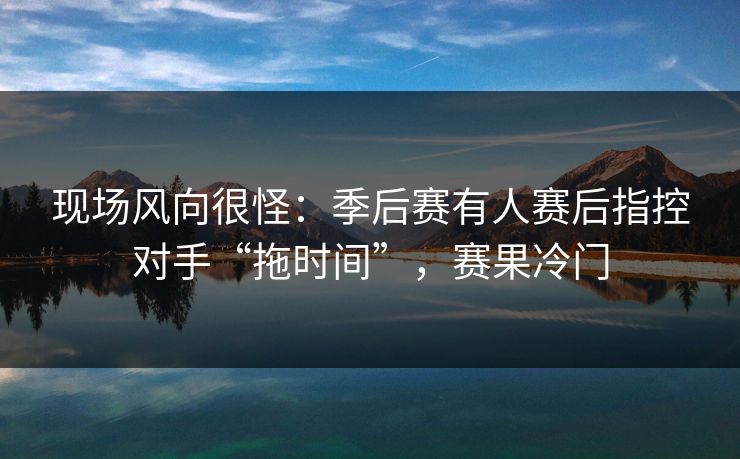 现场风向很怪:季后赛有人赛后指控对手“拖时间”,赛果冷门