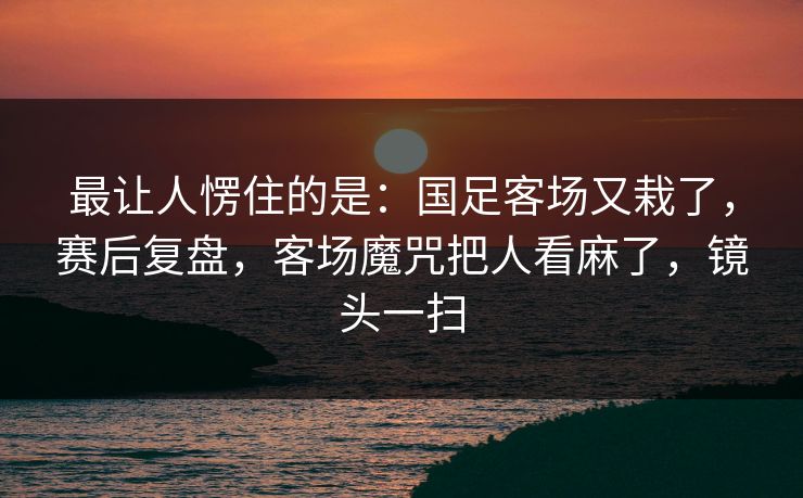 最让人愣住的是：国足客场又栽了，赛后复盘，客场魔咒把人看麻了，镜头一扫