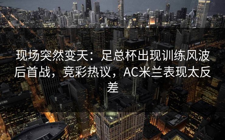 现场突然变天:足总杯出现训练风波后首战,竞彩热议,AC米兰表现太反差