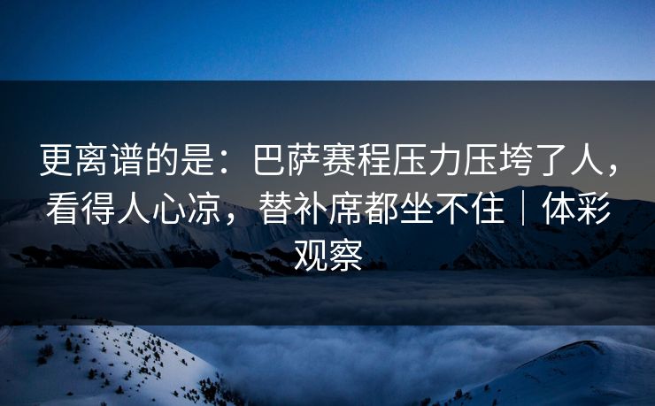 更离谱的是：巴萨赛程压力压垮了人，看得人心凉，替补席都坐不住｜体彩观察