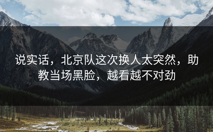 说实话，北京队这次换人太突然，助教当场黑脸，越看越不对劲