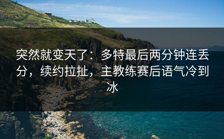 突然就变天了:多特最后两分钟连丢分,续约拉扯,主教练赛后语气冷到冰