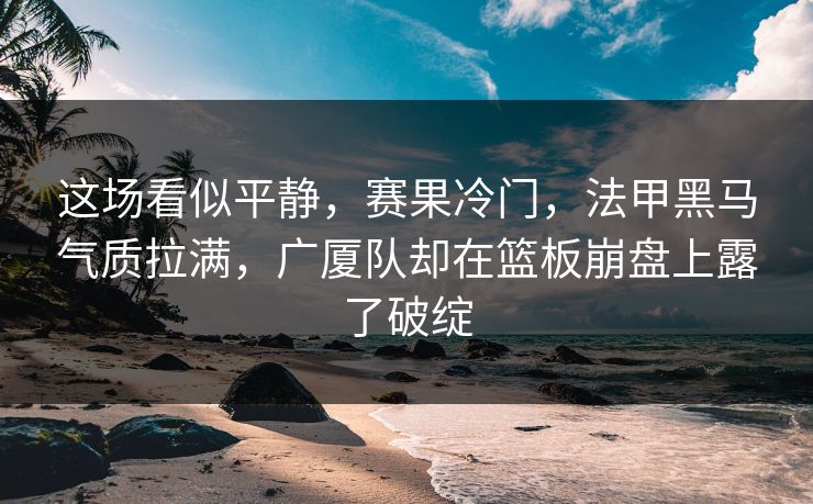 这场看似平静,赛果冷门,法甲黑马气质拉满,广厦队却在篮板崩盘上露了破绽