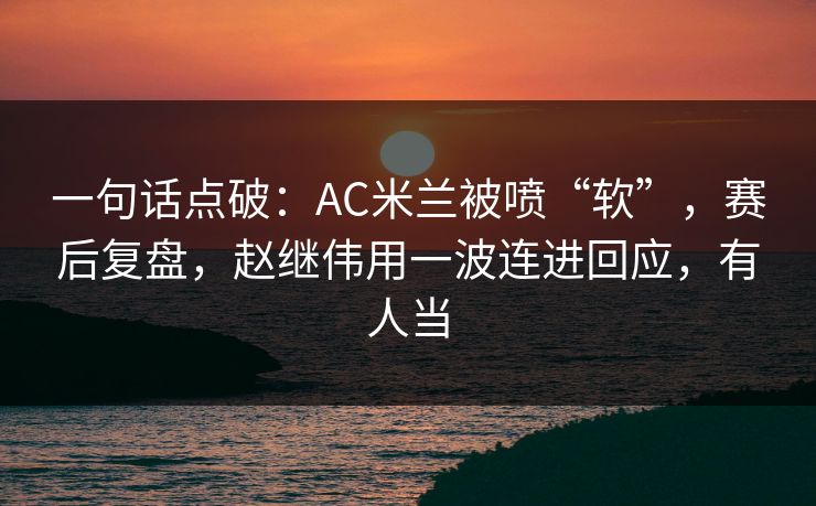 一句话点破：AC米兰被喷“软”，赛后复盘，赵继伟用一波连进回应，有人当