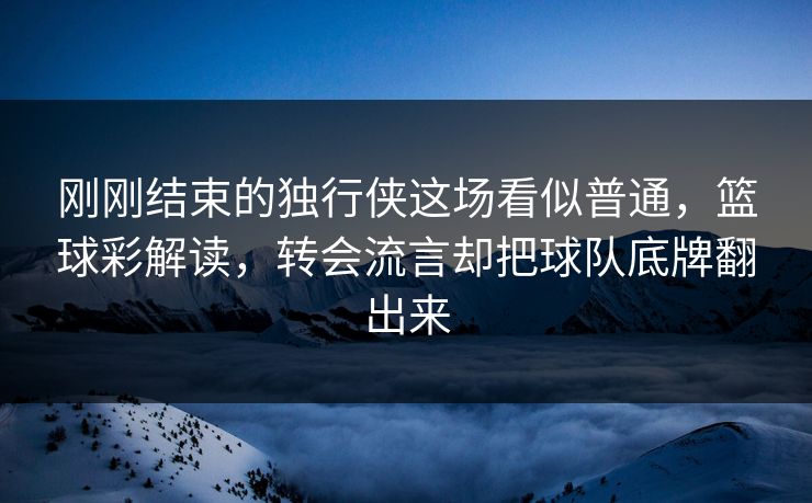 刚刚结束的独行侠这场看似普通，篮球彩解读，转会流言却把球队底牌翻出来