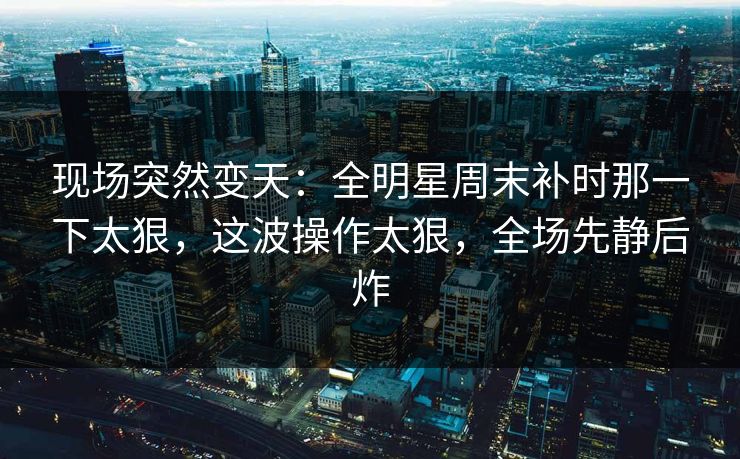 现场突然变天:全明星周末补时那一下太狠,这波操作太狠,全场先静后炸